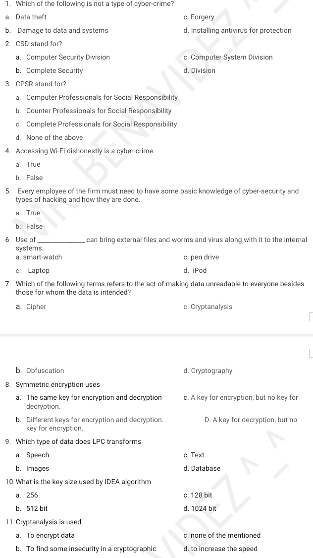 Which of the following is not a type of cyber-crime?
a. Data theft c. Forgery
b. Damage to data and systems d. Installing antivirus for protection
2. CSD stand for?
a. Computer Security Division c. Computer System Division
b. Complete Security d. Division
3. CPSR stand for?
a. Computer Professionals for Social Responsibility
b. Counter Professionals for Social Responsibility
c. Complete Professionals for Social Responsibility
d. None of the above
4. Accessing Wi-Fi dishonestly is a cyber-crime.
a. True
b. False
5. Every employee of the firm must need to have some basic knowledge of cyber-security and
types of hacking and how they are done.
a. True
b. False
6. Use of _can bring external files and worms and virus along with it to the internal
systems.
a. smart-watch c. pen drive
c. Laptop d. iPod
7. Which of the following terms refers to the act of making data unreadable to everyone besides
those for whom the data is intended?
a. Cipher c. Cryptanalysis
b. Obfuscation d. Cryptography
8. Symmetric encryption uses
a. The same key for encryption and decryption c. A key for encryption, but no key for
decryption.
b. Different keys for encryption and decryption. D. A key for decryption, but no
key for encryption.
9. Which type of data does LPC transforms
a. Speech c. Text
b. Images d. Database
10. What is the key size used by IDEA algorithm
a. 256 c. 128 bit
b. 512 bit d. 1024 bit
11. Cryptanalysis is used
a. To encrypt data c. none of the mentioned
b. To find some insecurity in a cryptographic d. to increase the speed