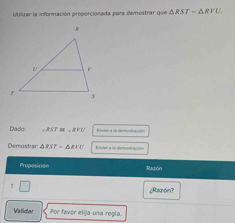 Utilizar la información proporcionada para demostrar que △ RSTsim △ RVU. 
Dado: ∠ RST≌ ∠ RVU Enviar a la demostración 
Demostrar: △ RSTsim △ RVU Enviar a la demostración 
Proposición Razón 
1 | 
¿Razón? 
Validar Por favor elija una regla.