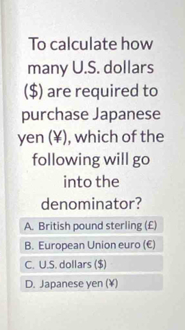 To calculate how
many U.S. dollars
($) are required to
purchase Japanese
yen (¥), which of the
following will go
into the
denominator?
A. British pound sterling (£)
B. European Union euro (€)
C. U.S. dollars ($)
D. Japanese yen (¥)