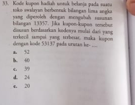 Kode kupon hadiah untuk belanja pada suaru
toko swalayan berbentuk bilangan lima angka
yang diperoleh dengan mengubah susunan
bilangan 13357. Jika kupon-kupon tersebut
disusun berdasarkan kodenya mulai dari yang
terkecil sampai yang terbesar, maka kupon
dengan kode 53137 pada urutan ke- ....
a. 52
b. 40
c. 39
d. 24
e. 20