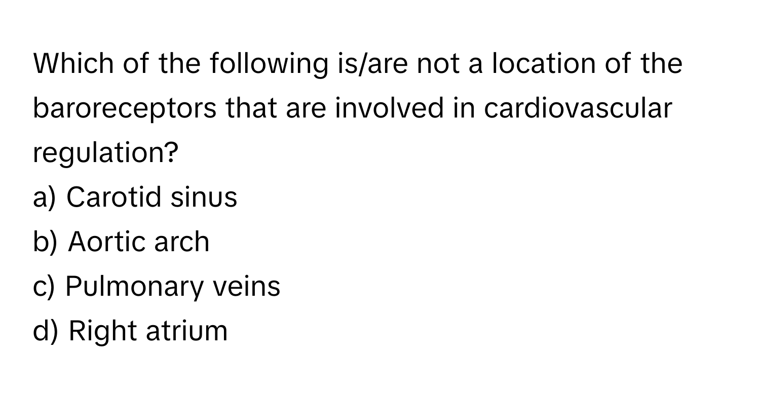 Which of the following is/are not a location of the baroreceptors that are involved in cardiovascular regulation?

a) Carotid sinus 
b) Aortic arch 
c) Pulmonary veins 
d) Right atrium