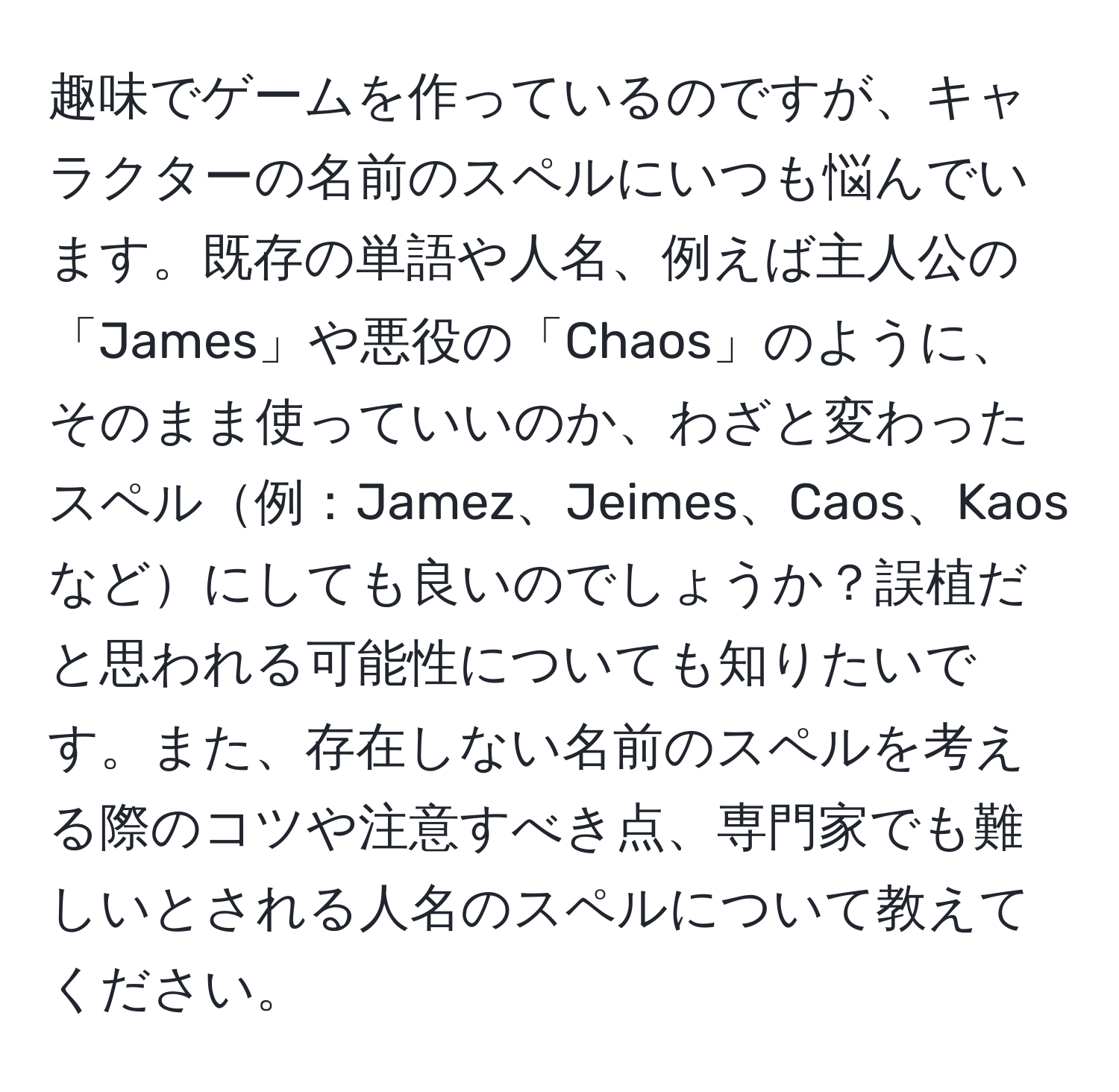 趣味でゲームを作っているのですが、キャラクターの名前のスペルにいつも悩んでいます。既存の単語や人名、例えば主人公の「James」や悪役の「Chaos」のように、そのまま使っていいのか、わざと変わったスペル例：Jamez、Jeimes、Caos、Kaosなどにしても良いのでしょうか？誤植だと思われる可能性についても知りたいです。また、存在しない名前のスペルを考える際のコツや注意すべき点、専門家でも難しいとされる人名のスペルについて教えてください。