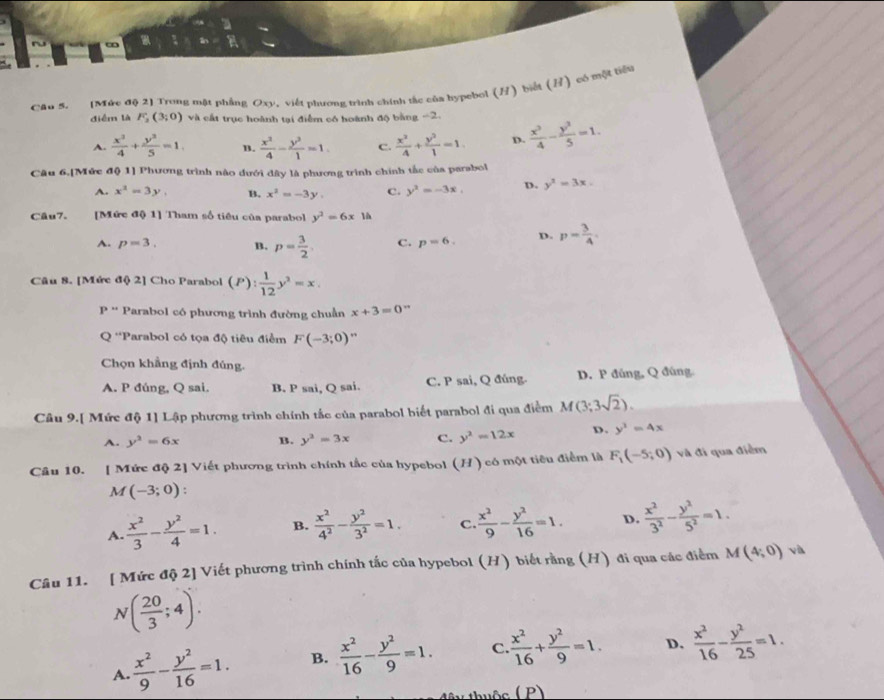 (Mức độ 2) Trong mật phẳng Oxy, viết phương trình chính tắc của hypebol (H) biết (B) có một tiêu
điểm là F_2(3;0) và cất trục hoành tại điểm có hoành độ bằng -2.  x^2/4 - y^2/5 =1.
A.  x^2/4 + y^2/5 =1. B.  x^2/4 - y^2/1 =1. C.  x^2/4 + y^2/1 =1 D.
Câu 6.[Mức độ 1] Phương trình nào đưới đây là phương trình chính tắc của parabol
A. x^2=3y, B. x^2=-3y, C. y^2=-3x, D. y^2=3x.
Câu7. [Mức độ 1] Tham số tiêu của parabol y^2=6x1h
A. p=3. B. p= 3/2 . C. p=6. D. p= 3/4 .
Câu 8. [Mức độ 2] Cho Parabol (P): 1/12 y^2=x.
P'' Parabol có phương trình đường chuẩn x+3=0°
Q 'Parabol có tọa độ tiêu điểm F(-3;0) ”
Chọn khẳng định đúng.
A. P đúng, Q sai. B. P sai, Q sai. C. P sai, Q đúng. D. P đúng, Q đúng
Câu 9.[ Mức độ 1] Lập phương trình chính tắc của parabol biết parabol đi qua điểm M(3;3sqrt(2)).
A. y^2=6x B. y^2=3x C. y^2=12x D. y^2=4x
Câu 10. [ Mức độ 2] Viết phương trình chính tắc của hypebol (H) có một tiêu điểm là F_1(-5;0) và đi qua điểm
M (-3;0)
A.  x^2/3 - y^2/4 =1. B.  x^2/4^2 - y^2/3^2 =1. C.  x^2/9 - y^2/16 =1. D.  x^2/3^2 - y^2/5^2 =1.
Câu 11. [ Mức độ 2] Viết phương trình chính tắc của hypebol (H) biết rằng (H) đi qua các điểm M(4;0) √
N( 20/3 ;4).
A.  x^2/9 - y^2/16 =1. B.  x^2/16 - y^2/9 =1. C  x^2/16 + y^2/9 =1. D.  x^2/16 - y^2/25 =1.