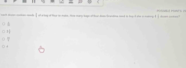 POSSIBLE POINTS 25
L nach dézen cookes neade  3/4  of a bag of four to make. How many bags of flour does Grandma need to buy if she is making 4 1/3  dozen cookes?
 1/m 
3 1/2 
 33/1^3 