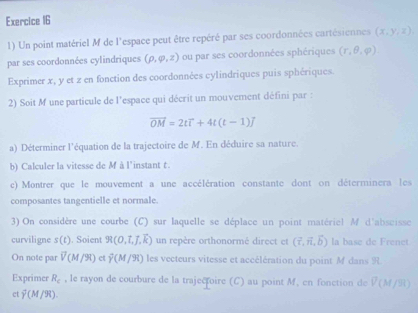 Un point matériel M de l'espace peut être repéré par ses coordonnées cartésiennes (x,y,z), 
par ses coordonnées cylindriques (rho ,varphi ,z) ou par ses coordonnées sphériques (r,θ ,varphi )
Exprimer x, y et z en fonction des coordonnées cylindriques puis sphériques. 
2) Soit M une particule de l'espace qui décrit un mouvement défini par :
vector OM=2tvector l+4t(t-1)vector j
a) Déterminer l'équation de la trajectoire de M. En déduire sa nature. 
b) Calculer la vitesse de M à l'instant t. 
c) Montrer que le mouvement a une accélération constante dont on déterminera les 
composantes tangentielle et normale. 
3) On considère une courbe (C) sur laquelle se déplace un point matériel M d'abscisse 
curviligne s(t). Soient 9R(0,t,overline J, overline k) un repère orthonormé direct et (vector r,vector n,vector b) la base de Frenet 
On note par V(M/90) ct vector Y(M/90) les vecteurs vitesse et accélération du point M dans R 
Exprimer R_c , le rayon de courbure de la trajectoire (C) au point M. en fonction de V(M/31
ct overline Y(M/W).