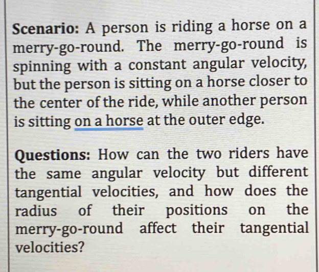 Scenario: A person is riding a horse on a 
merry-go-round. The merry-go-round is 
spinning with a constant angular velocity, 
but the person is sitting on a horse closer to 
the center of the ride, while another person 
is sitting on a horse at the outer edge. 
Questions: How can the two riders have 
the same angular velocity but different 
tangential velocities, and how does the 
radius of their positions on the 
merry-go-round affect their tangential 
velocities?