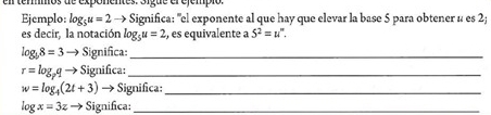 Ejemplo: log _5u=2 → Significa: "el exponente al que hay que elevar la base 5 para obtener u es 2; 
es decir, la notación log _5u=2 , es equivalente a 5^2=u^n.
log _b8=3to Significa:_
r=log _pqto Significa:_
w=log _4(2t+3) Significa:_
log x=3zto Significa:_