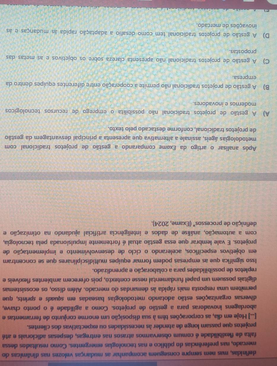 definidas, mas nem sempre conseguem acompanhar as mudanças velozes nas dinâmicas do
mercado, nas preferências do público e nas tecnologias emergentes. Como resultados dessa
falta de flexibilidade é comum observarmos atrasos nas entregas, despesas adicionais e até
projetos que passam longe de atender às necessidades ou expectativas dos clientes.
[...] Hoje em dia, as corporações têm à sua disposição um enorme conjunto de ferramentas e
abordagens inovadoras para a gestão de projetos. Como a agilidade é o ponto chave,
diversas organizações estão adotando metodologias baseadas em squads e sprints, que
permitem uma resposta mais rápida às demandas do mercado. Além disso, os ecossistemas
digitais possuem um papel fundamental nesse contexto, pois oferecem ambientes flexíveis e
repletos de possibilidades para a colaboração e aprendizado.
Isso significa que as empresas podem formar equipes multidisciplinares que se concentram
em objetivos específicos, acelerando o ciclo de desenvolvimento e implementação de
projetos. E vale lembrar que essa gestão atual é fortemente impulsionada pela tecnologia,
com a automação, análise de dados e inteligência artificial ajudando na otimização e
definição de processos" (Exame, 2024).
Após analisar o artigo da Exame comparando a gestão de projetos tradicional com
metodologias ágeis, assinale a alternativa que apresenta a principal desvantagem da gestão
de projetos tradicional, conforme destacado pelo texto.
A) A gestão de projetos tradicional não possibilita o emprego de recursos tecnológicos
modernos e inovadores.
B) A gestão de projetos tradicional não permite a cooperação entre diferentes equipes dentro da
empresa.
C) A gestão de projetos tradicional não apresenta clareza sobre os objetivos e as metas das
propostas
D) A gestão de projetos tradicional tem como desafio a adaptação rápida às mudanças e às
inovações de mercado.