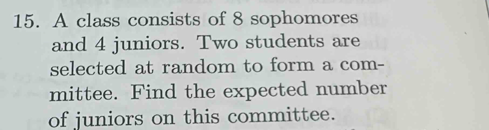 A class consists of 8 sophomores 
and 4 juniors. Two students are 
selected at random to form a com- 
mittee. Find the expected number 
of juniors on this committee.