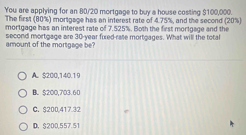 You are applying for an 80/20 mortgage to buy a house costing $100,000.
The first (80%) mortgage has an interest rate of 4.75%, and the second (20%)
mortgage has an interest rate of 7.525%. Both the first mortgage and the
second mortgage are 30-year fixed-rate mortgages. What will the total
amount of the mortgage be?
A. $200,140.19
B. $200,703.60
C. $200,417.32
D. $200,557.51