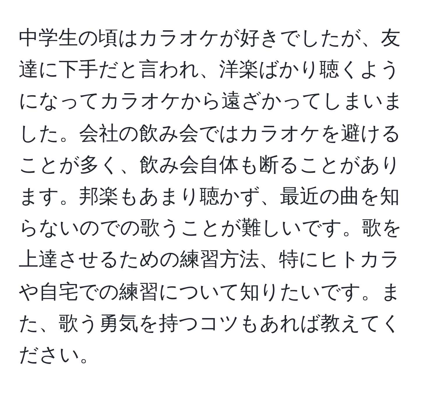 中学生の頃はカラオケが好きでしたが、友達に下手だと言われ、洋楽ばかり聴くようになってカラオケから遠ざかってしまいました。会社の飲み会ではカラオケを避けることが多く、飲み会自体も断ることがあります。邦楽もあまり聴かず、最近の曲を知らないのでの歌うことが難しいです。歌を上達させるための練習方法、特にヒトカラや自宅での練習について知りたいです。また、歌う勇気を持つコツもあれば教えてください。