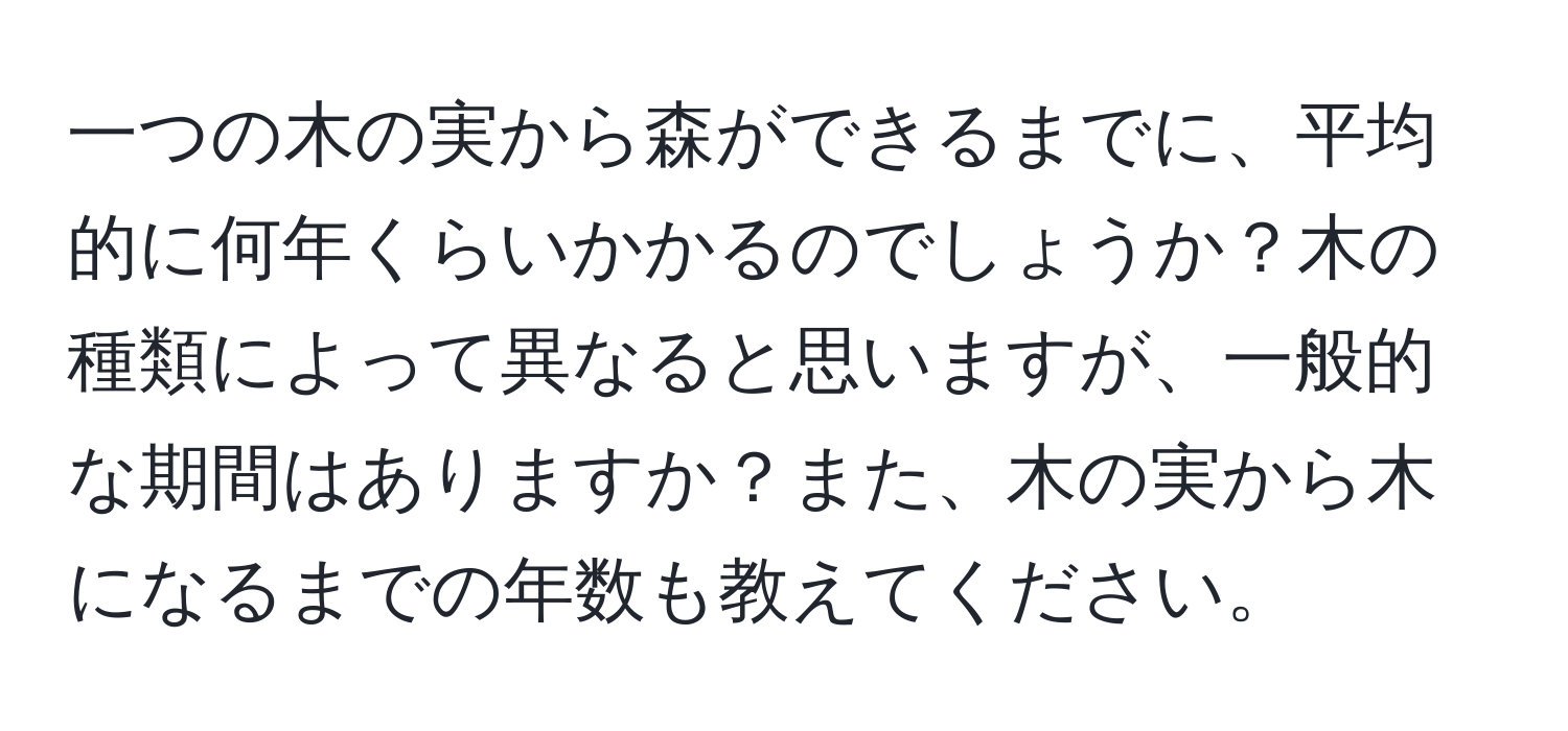 一つの木の実から森ができるまでに、平均的に何年くらいかかるのでしょうか？木の種類によって異なると思いますが、一般的な期間はありますか？また、木の実から木になるまでの年数も教えてください。