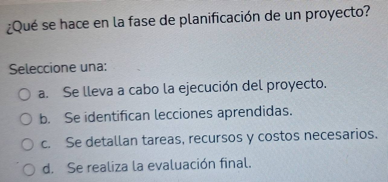 ¿Qué se hace en la fase de planificación de un proyecto?
Seleccione una:
a. Se lleva a cabo la ejecución del proyecto.
b. Se identifican lecciones aprendidas.
c. Se detallan tareas, recursos y costos necesarios.
d. Se realiza la evaluación final.