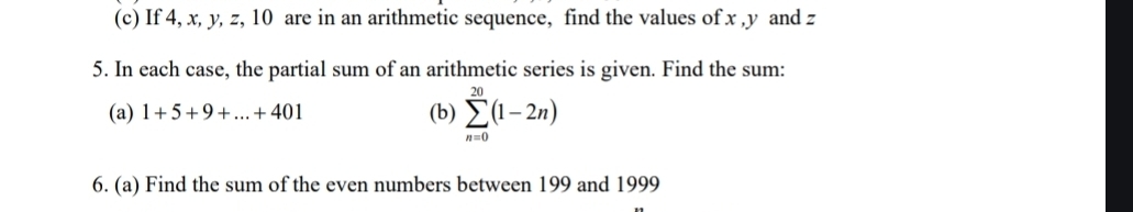 If 4, x, y, z, 10 are in an arithmetic sequence, find the values of x , y and z
5. In each case, the partial sum of an arithmetic series is given. Find the sum: 
(a) 1+5+9+...+401 (b) sumlimits _(n=0)^(20)(1-2n)
6. (a) Find the sum of the even numbers between 199 and 1999