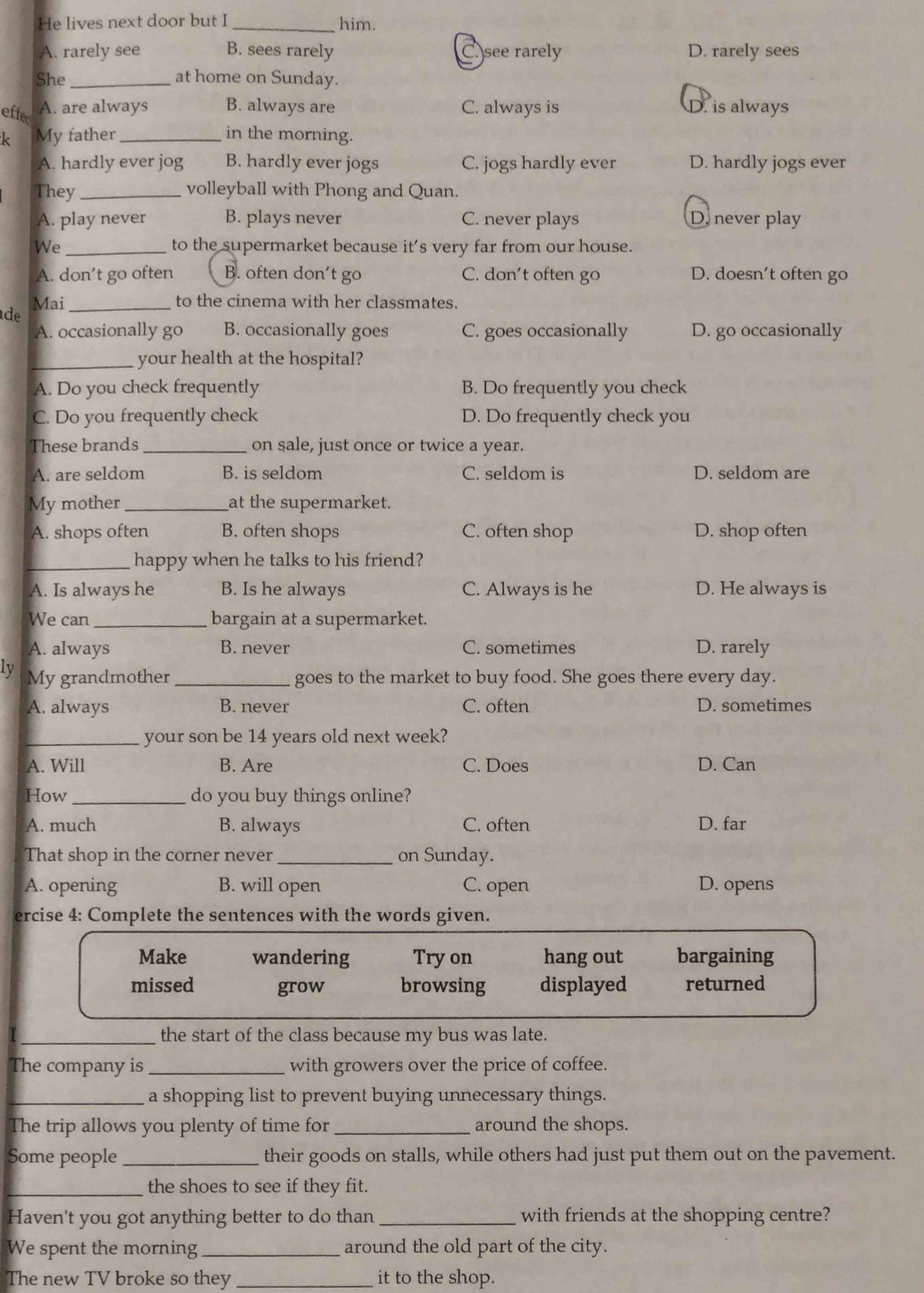 He lives next door but I _him.
A. rarely see B. sees rarely C. see rarely D. rarely sees
She_ at home on Sunday.
effe A. are always B. always are C. always is D. is always
k My father_ in the morning.
A. hardly ever jog B. hardly ever jogs C. jogs hardly ever D. hardly jogs ever
They _volleyball with Phong and Quan.
A. play never B. plays never C. never plays D. never play
We _to the supermarket because it’s very far from our house.
A. don't go often B. often don't go C. don't often go D. doesn’t often go
Mai_ to the cinema with her classmates.
de
A. occasionally go B. occasionally goes C. goes occasionally D. go occasionally
_your health at the hospital?
A. Do you check frequently B. Do frequently you check
C. Do you frequently check D. Do frequently check you
These brands_ on sale, just once or twice a year.
A. are seldom B. is seldom C. seldom is D. seldom are
My mother _at the supermarket.
A. shops often B. often shops C. often shop D. shop often
_happy when he talks to his friend?
A. Is always he B. Is he always C. Always is he D. He always is
We can _bargain at a supermarket.
A. always B. never C. sometimes D. rarely
Ly My grandmother_ goes to the market to buy food. She goes there every day.
A. always B. never C. often D. sometimes
_your son be 14 years old next week?
A. Will B. Are C. Does D. Can
How _do you buy things online?
A. much B. always C. often D. far
That shop in the corner never _on Sunday.
A. opening B. will open C. open D. opens
ercise 4: Complete the sentences with the words given.
Make wandering Try on hang out bargaining
missed grow browsing displayed returned
_the start of the class because my bus was late.
The company is_ with growers over the price of coffee.
_a shopping list to prevent buying unnecessary things.
The trip allows you plenty of time for _around the shops.
Some people _their goods on stalls, while others had just put them out on the pavement.
_the shoes to see if they fit.
Haven't you got anything better to do than _with friends at the shopping centre?
We spent the morning_ around the old part of the city.
The new TV broke so they _it to the shop.