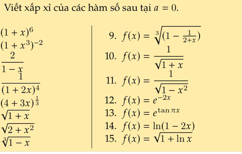 Viết xấp xỉ của các hàm số sau tại a=0.
(1+x)^6
9. f(x)=sqrt[3]((1-frac 1)2+x)
(1+x^3)^-2
 2/1-x 
10. f(x)= 1/sqrt(1+x) 
frac 1(1+2x)^4
11. f(x)= 1/sqrt(1-x^2) 
(4+3x)^ 1/3  12. f(x)=e^(-2x)
sqrt(1+x)
13. f(x)=e^(tan π x)
sqrt(2+x^2)
14. f(x)=ln (1-2x)
sqrt[3](1-x)
15. f(x)=sqrt(1+ln x)