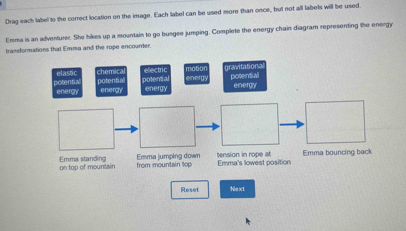 Drag each label to the correct location on the image. Each label can be used more than once, but not all labels will be used.
Emma is an adventurer. She hikes up a mountain to go bungee jumping. Complete the energy chain diagram representing the energy
transformations that Emma and the rope encounter.
elastic chemical electric motion gravitational
potential potential potential energy potential
energy energy energy energy
Emma standing Emma jumping down tension in rope at Emma bouncing back
on top of mountain from mountain top Emma's lowest position
Reset Next