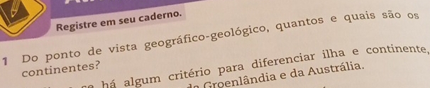 Registre em seu caderno. 
1 Do ponto de vista geográfico-geológico, quantos e quais são os 
há algum critério para diferenciar ilha e continente, 
continentes? 
do Groenlândia e da Austrália.