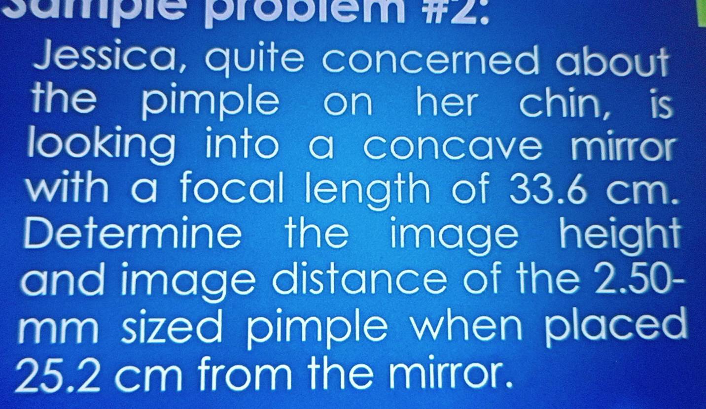 sumple probiem #2: 
Jessica, quite concerned about 
the pimple on her chin, is 
looking into a concave mirror 
with a focal length of 33.6 cm. 
Determine the image height 
and image distance of the 2.50-
mm sized pimple when placed .
25.2 cm from the mirror.