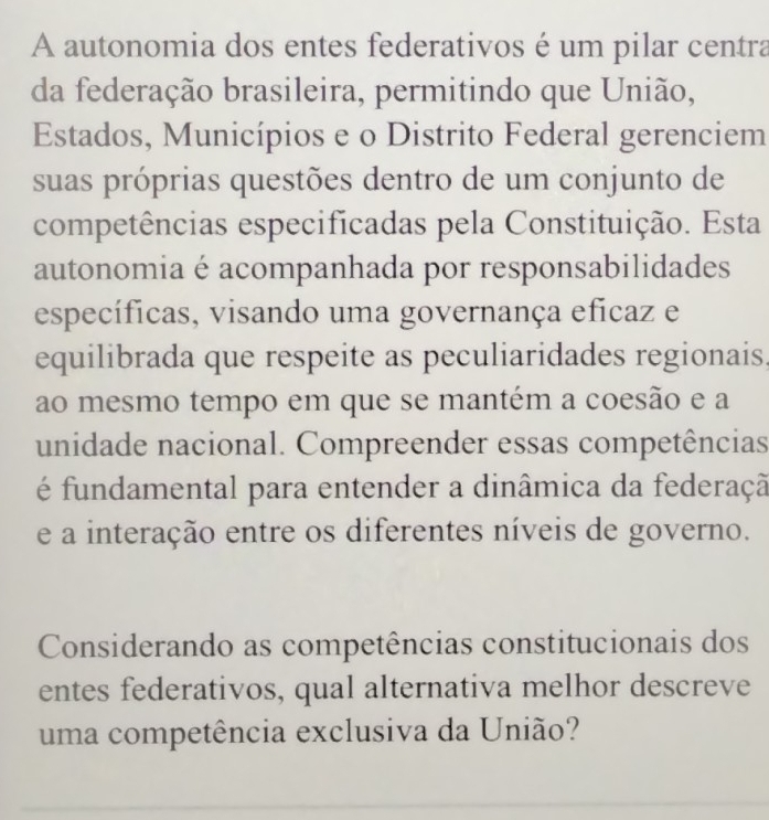 A autonomia dos entes federativos é um pilar centra 
da federação brasileira, permitindo que União, 
Estados, Municípios e o Distrito Federal gerenciem 
suas próprias questões dentro de um conjunto de 
competências especificadas pela Constituição. Esta 
autonomia é acompanhada por responsabilidades 
específicas, visando uma governança eficaz e 
equilibrada que respeite as peculiaridades regionais. 
ao mesmo tempo em que se mantém a coesão e a 
unidade nacional. Compreender essas competências 
é fundamental para entender a dinâmica da federaçã 
e a interação entre os diferentes níveis de governo. 
Considerando as competências constitucionais dos 
entes federativos, qual alternativa melhor descreve 
uma competência exclusiva da União?