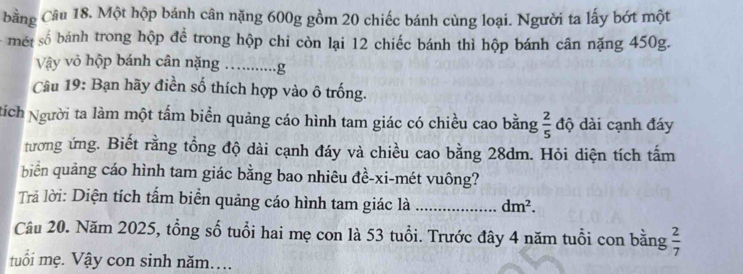 bằng Câu 18. Một hộp bánh cân nặng 600g gồm 20 chiếc bánh cùng loại. Người ta lấy bớt một 
- mét số bánh trong hộp để trong hộp chỉ còn lại 12 chiếc bánh thì hộp bánh cân nặng 450g. 
Vậy vỏ hộp bánh cân nặng ….........g 
Câu 19: Bạn hãy điền số thích hợp vào ô trống. 
tích Người ta làm một tấm biển quảng cáo hình tam giác có chiều cao bằng  2/5  độ dài cạnh đáy 
tương ứng. Biết rằng tổng độ dài cạnh đáy và chiều cao bằng 28dm. Hỏi diện tích tấm 
biển quảng cáo hình tam giác bằng bao nhiêu đề-xi-mét vuông? 
Trả lời: Diện tích tấm biển quảng cáo hình tam giác là _ dm^2. 
Câu 20. Năm 2025, tổng số tuổi hai mẹ con là 53 tuổi. Trước đây 4 năm tuổi con bằng  2/7 
tuổi mẹ. Vậy con sinh năm...