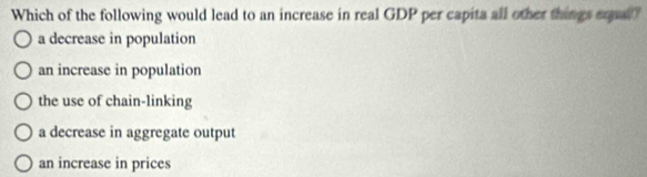 Which of the following would lead to an increase in real GDP per capita all other things erpal?
a decrease in population
an increase in population
the use of chain-linking
a decrease in aggregate output
an increase in prices