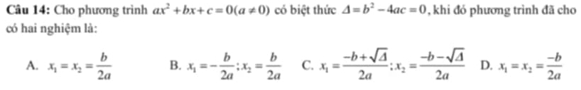 Cho phương trình ax^2+bx+c=0(a!= 0) có biệt thức △ =b^2-4ac=0 , khi đó phương trình đã cho
có hai nghiệm là:
A. x_1=x_2= b/2a  B. x_1=- b/2a ; x_2= b/2a  C. x_1= (-b+sqrt(△ ))/2a ; x_2= (-b-sqrt(△ ))/2a  D. x_1=x_2= (-b)/2a 