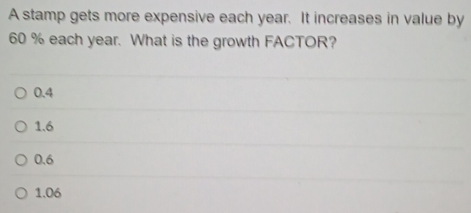 A stamp gets more expensive each year. It increases in value by
60 % each year. What is the growth FACTOR?
0.4
1.6
0.6
1.06