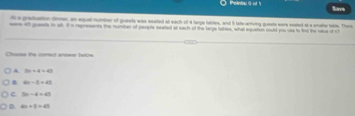 Save
a graduation dinmer, an equal number of guests was seated at each of 4 large tables, and 5 late-arriving guests were seated at a smaller table. There
en 45 guests in all. I n represents the number of people seated at each of the large tables, what equation could you use to find the value of n '
Chacse the correct answer below
A 5n+4=45
4n-5=45
C. 5n-4=45
D. 4n+5=45