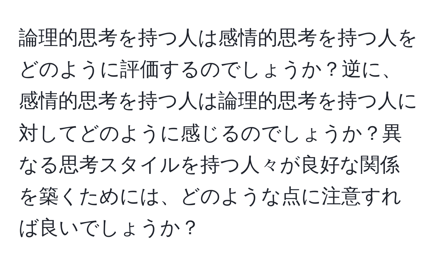 論理的思考を持つ人は感情的思考を持つ人をどのように評価するのでしょうか？逆に、感情的思考を持つ人は論理的思考を持つ人に対してどのように感じるのでしょうか？異なる思考スタイルを持つ人々が良好な関係を築くためには、どのような点に注意すれば良いでしょうか？