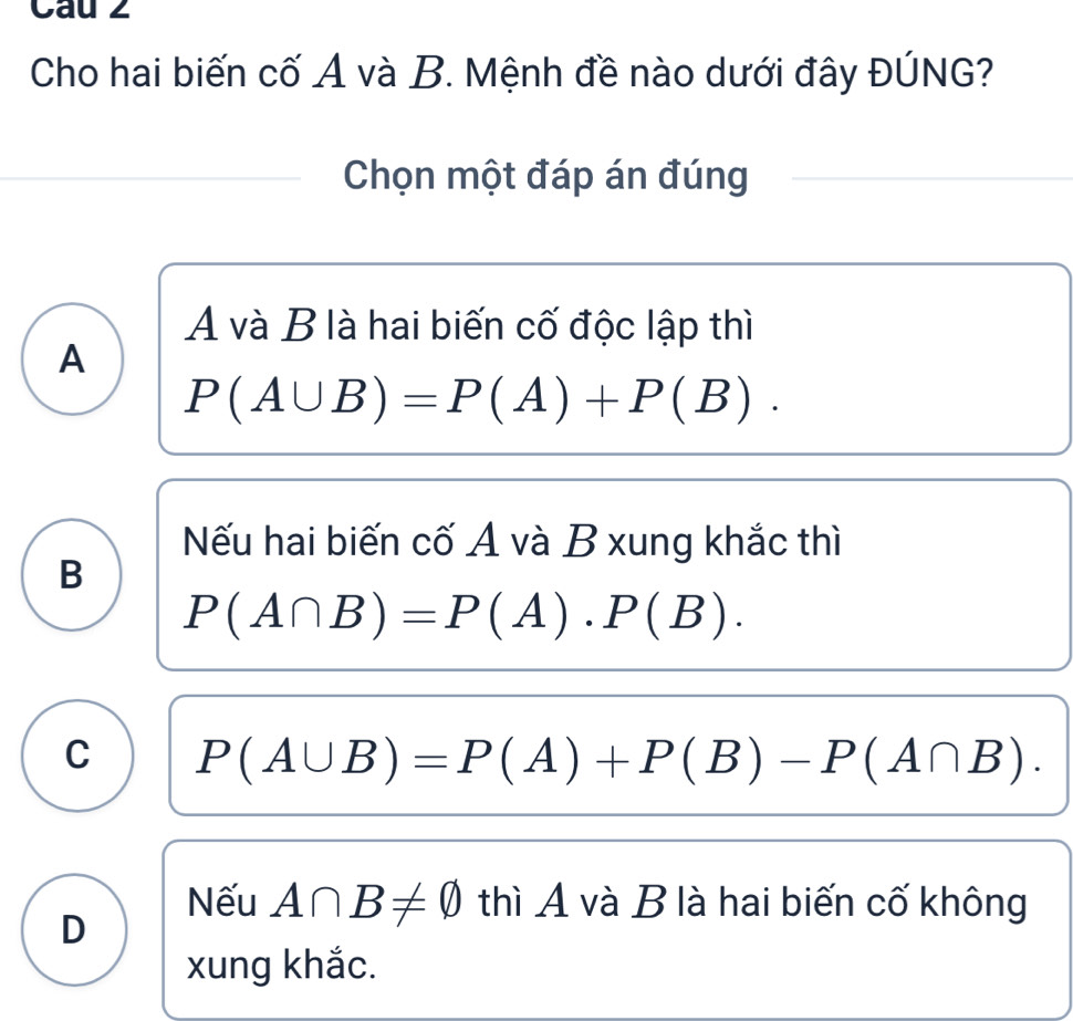 Cau 2
Cho hai biến cố A và B. Mệnh đề nào dưới đây ĐÚNG?
Chọn một đáp án đúng
A và B là hai biến cố độc lập thì
A
P(A∪ B)=P(A)+P(B).
Nếu hai biến cố A và B xung khắc thì
B
P(A∩ B)=P(A)· P(B).
C P(A∪ B)=P(A)+P(B)-P(A∩ B).
D
Nếu A∩ B!= varnothing thì A và B là hai biến cố không
xung khắc.