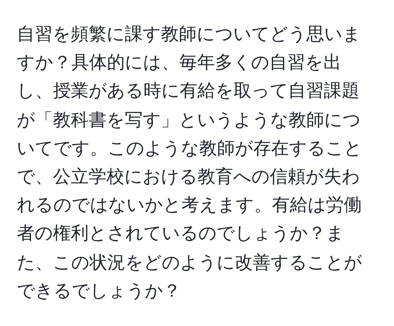 自習を頻繁に課す教師についてどう思いますか？具体的には、毎年多くの自習を出し、授業がある時に有給を取って自習課題が「教科書を写す」というような教師についてです。このような教師が存在することで、公立学校における教育への信頼が失われるのではないかと考えます。有給は労働者の権利とされているのでしょうか？また、この状況をどのように改善することができるでしょうか？