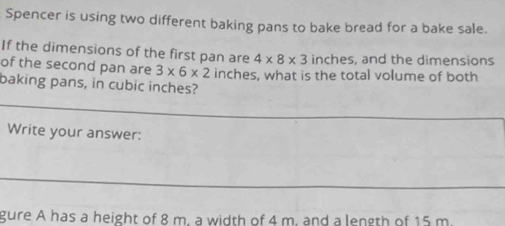 Spencer is using two different baking pans to bake bread for a bake sale. 
If the dimensions of the first pan are 4* 8* 3 inches, and the dimensions 
of the second pan are 3* 6* 2 inches, what is the total volume of both 
baking pans, in cubic inches? 
_ 
Write your answer: 
_ 
gure A has a height of 8 m. a width of 4 m. and a length of 15 m.