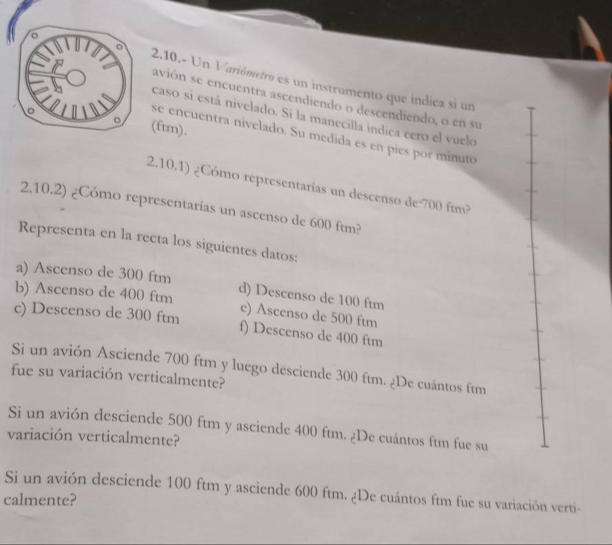 2.10.- Un Variómetro es un instrumento que índica si un
avión se encuentra ascendiendo o descendiendo, o en su
caso si está nivelado. Si la manecilla indica cero el vuelo
ftm),
se encuentra nivelado. Su medida es en pies por minuto
2.10.1) ¿Cómo representarías un descenso de -700 ftm?
2.10.2) ¿Cómo representarías un ascenso de 600 ftm?
Representa en la recta los siguientes datos:
a) Ascenso de 300 ftm
d) Descenso de 100 ftm
b) Ascenso de 400 ftm e) Ascenso de 500 ftm
c) Descenso de 300 ftm f) Descenso de 400 ftm
Si un avión Asciende 700 ftm y luego desciende 300 ftm. ¿De cuántos ftm
fue su variación verticalmente?
Si un avión desciende 500 ftm y asciende 400 ftm. ¿De cuántos ftm fue su
variación verticalmente?
Si un avión desciende 100 ftm y asciende 600 ftm. ¿De cuántos ftm fue su variación verti-
calmente?