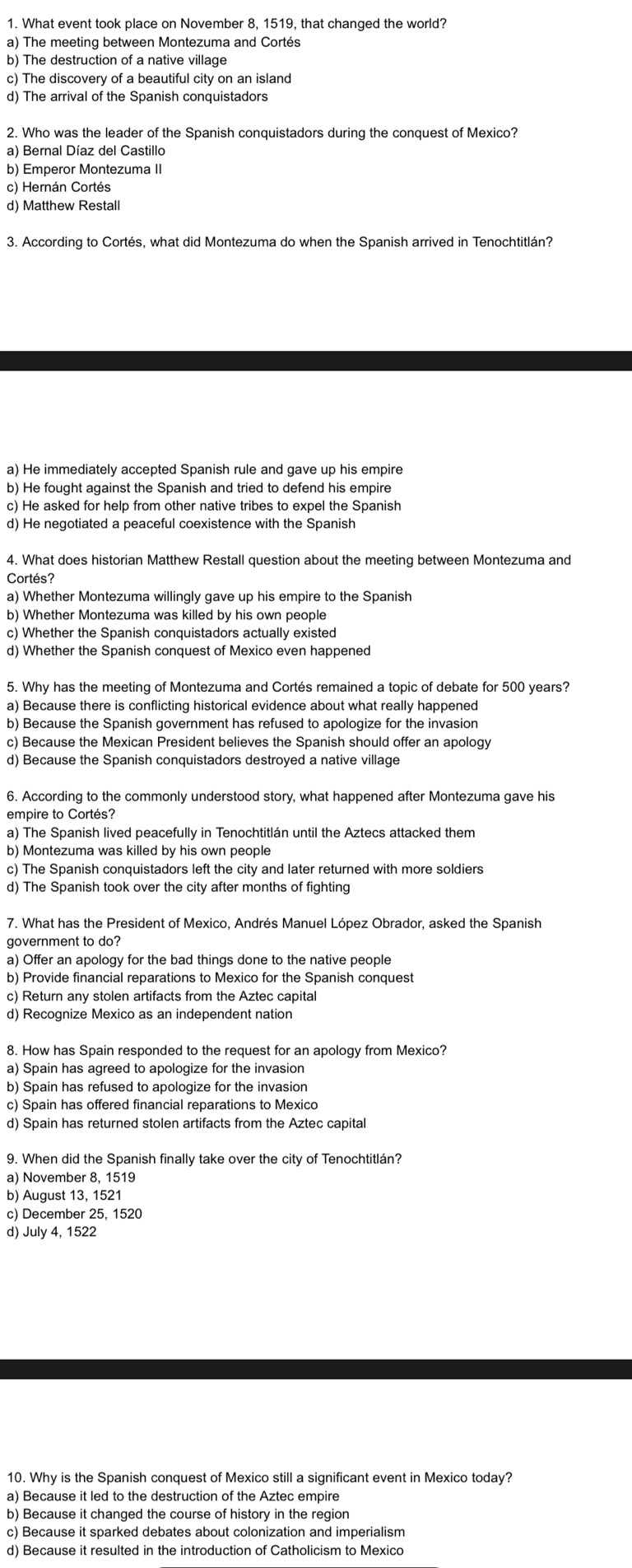 What event took place on November 8, 1519, that changed the world?
a) The meeting between Montezuma and Cortés
b) The destruction of a native village
c) The discovery of a beautiful city on an island
d) The arrival of the Spanish conquistadors
2. Who was the leader of the Spanish conquistadors during the conquest of Mexico?
a) Bernal Díaz del Castillo
b) Emperor Montezuma II
c) Hernán Cortés
d) Matthew Restall
3. According to Cortés, what did Montezuma do when the Spanish arrived in Tenochtitlán?
a) He immediately accepted Spanish rule and gave up his empire
b) He fought against the Spanish and tried to defend his empire
c) He asked for help from other native tribes to expel the Spanish
d) He negotiated a peaceful coexistence with the Spanish
4. What does historian Matthew Restall question about the meeting between Montezuma and
Cortés?
a) Whether Montezuma willingly gave up his empire to the Spanish
b) Whether Montezuma was killed by his own people
c) Whether the Spanish conquistadors actually existed
d) Whether the Spanish conquest of Mexico even happened
5. Why has the meeting of Montezuma and Cortés remained a topic of debate for 500 years?
a) Because there is conflicting historical evidence about what really happened
b) Because the Spanish government has refused to apologize for the invasion
c) Because the Mexican President believes the Spanish should offer an apology
d) Because the Spanish conquistadors destroyed a native village
6. According to the commonly understood story, what happened after Montezuma gave his
empire to Cortés?
a) The Spanish lived peacefully in Tenochtitlán until the Aztecs attacked them
b) Montezuma was killed by his own people
c) The Spanish conquistadors left the city and later returned with more soldiers
d) The Spanish took over the city after months of fighting
7. What has the President of Mexico, Andrés Manuel López Obrador, asked the Spanish
government to do?
a) Offer an apology for the bad things done to the native people
b) Provide financial reparations to Mexico for the Spanish conquest
c) Return any stolen artifacts from the Aztec capital
d) Recognize Mexico as an independent nation
8. How has Spain responded to the request for an apology from Mexico?
a) Spain has agreed to apologize for the invasion
b) Spain has refused to apologize for the invasion
c) Spain has offered financial reparations to Mexico
d) Spain has returned stolen artifacts from the Aztec capital
9. When did the Spanish finally take over the city of Tenochtitlán?
a) November 8, 1519
b) August 13, 1521
c) December 25, 1520
d) July 4, 1522
10. Why is the Spanish conquest of Mexico still a significant event in Mexico today?
a) Because it led to the destruction of the Aztec empire
b) Because it changed the course of history in the region
c) Because it sparked debates about colonization and imperialism
d) Because it resulted in the introduction of Catholicism to Mexico