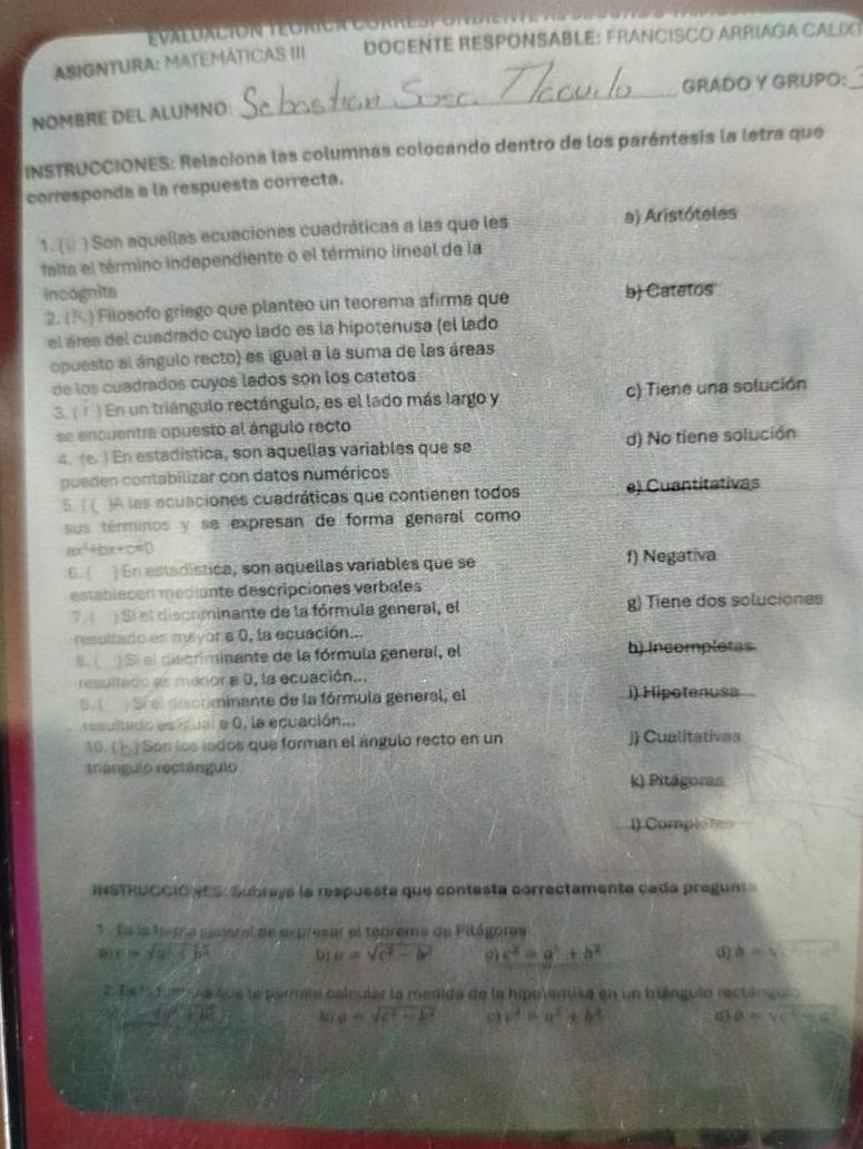 évaluación tégrc a Co r  e s p e
ASIONTURA: MATEMÁTICAS III DOCENTE RESPONSABLE: FRANCISCO ARRIAGA CALIX
_GRADO Y GRUPO:_
NOMBRE DEL ALUMNO:
INSTRUCCIONES: Relaciona las columnas colocando dentro de los paréntesis la letra que
corresponda a la respuesta correcta.
1. ( ) Son aquellas ecuaciones cuadráticas a las que les a) Aristóteles
falta el término independiente o el término líneal de la
incognita b) Catetos
2. (K ) Filosofo griego que planteo un teorema afirma que
el áres del cuadrado cuyo lado es la hipotenusa (el lado
opuesto al ángulo recto) es iguel a la suma de las áreas
de los cuadrados cuyos lados són los catetos
3.( ) En un triángulo rectángulo, es el lado más largo y c) Tiene una solución
se encuentra opuesto al ángulo recto
4. (e. ) En estadistica, son aquellas variables que se d) No tiene solución
pueden contabilizar con datos numéricos
5. ( ( )A las ecuaciones cuadráticas que contienen todos e) Cuantitativas
sus términos y se expresan de forma general como
x^2+1 ax+c=(
6 ) En estadística, son aquellas variables que se f) Negativa
establecen médiante descripciones verbales
7.( ) Sí el discominante de la fórmula general, el g) Tiene dos soluciones
resultado es mayor a 0, la ecuación....
8. ( Sí el discriminante de la fórmula general, el h) Incompletas
resultado es menor a 0, la ecuación...
S   Síel discnminante de la fórmula general, el i) Hipotenusa
esultado esitual a 0, la equación...
10. (  ) Son los iados que forman el ángulo recto en un j) Cualitativas
triángulo rectángulo
k) Pitägoris
l) Comptoms
IHSTRUCCIÓNES: Subrays la respuesta que contesta correctamenta cada pregunt
* ts la fogna panoral de expresar el teorema de Pitágores
mx=sqrt(a)+5^2b^2
a=sqrt(c^2-b^2) gì c^2=a^2+b^2 ③ a=sqrt(c^2-a^2)
2.1a4,5fuee u e tue le parmita calcular la medida de la hipotenusa en un brángulo rectángu
8x-10°+40° a=sqrt(c^2-b^2) c^2=a^2+b^2 ab=sqrt(c^2-ac^2)