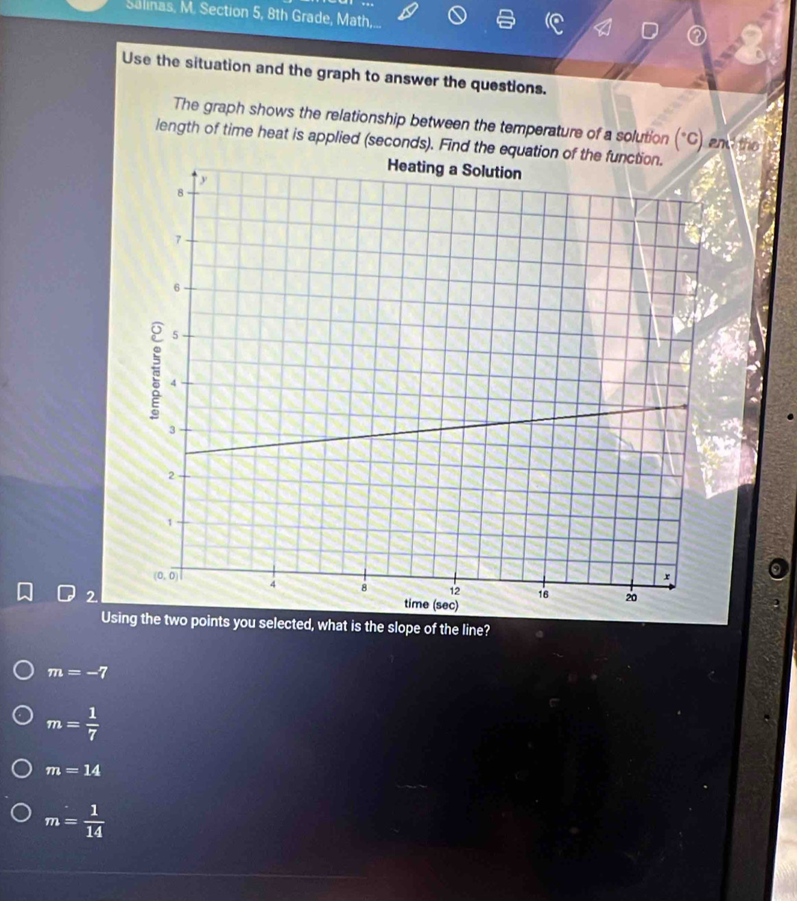 Salinas, M. Section 5, 8th Grade, Math,...
Use the situation and the graph to answer the questions.
The graph shows the relationship between the temperature of a solution (*C) and the
length of time heat is applied (seconds). Find the e
2
,
Using the two points you selected, what is the slope of the line?
m=-7
m= 1/7 
m=14
m= 1/14 