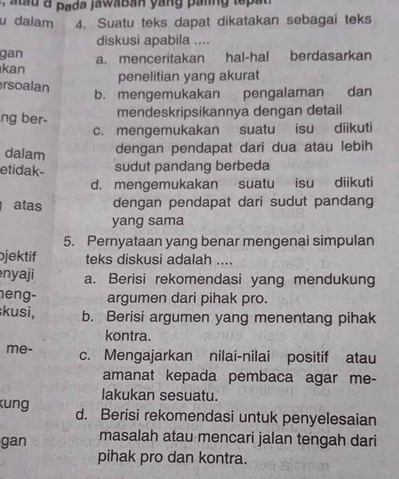 a t u d pada jawaban yang paling le at 
u dalam 4. Suatu teks dapat dikatakan sebagai teks
diskusi apabila ....
gan a. menceritakan hal-hal berdasarkan
kan
penelitian yang akurat
rsoalan
b. mengemukakan pengalaman dan
ng ber- mendeskripsikannya dengan detail
c. mengemukakan suatu isu diikuti
dalam dengan pendapat dari dua atau lebih
etidak- sudut pandang berbeda
d. mengemukakan suatu isu diikuti
atas dengan pendapat dari sudut pandang
yang sama
5. Pernyataan yang benar mengenai simpulan
jektif teks diskusi adalah ....
nyaji a. Berisi rekomendasi yang mendukung
heng- argumen dari pihak pro.
kusi, b. Berisi argumen yang menentang pihak
kontra.
me- c. Mengajarkan nilai-nilai positif atau
amanat kepada pembaca agar me-
lakukan sesuatu.
kung d. Berisi rekomendasi untuk penyelesaian
gan
masalah atau mencari jalan tengah dari
pihak pro dan kontra.