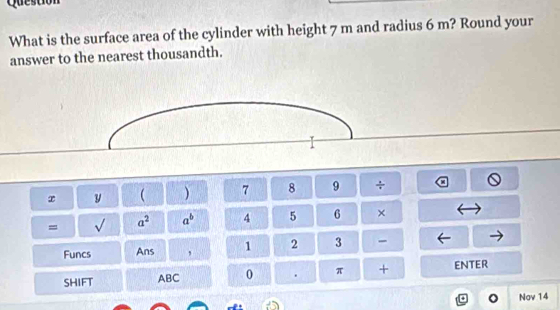 Question 
What is the surface area of the cylinder with height 7 m and radius 6 m? Round your 
answer to the nearest thousandth. 
x y ( ) 7 8 9 ÷ 
= sqrt() a^2 a^b 4 5 6 × 
Funcs Ans , 1 2 3 
SHIFT ABC 0 . π + enter 
Nov 14