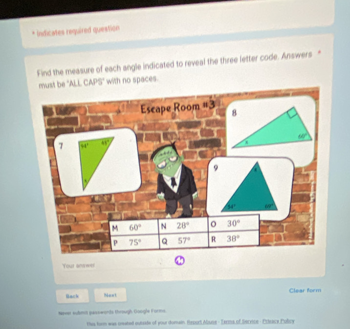 Indicates required question
Find the measure of each angle indicated to reveal the three letter code. Answers *
must be 'ALL CAPS' with no spaces.
Escape Room #3 
7 94° 48°
M 60° N 28° 30°
P 75° Q 57° R 38°
Your answer
Back Next Clear form
Never submit passwords through Google Forms.
This form was created outside of your domain. Report Abuse - Terms of Service - Privacy Policy