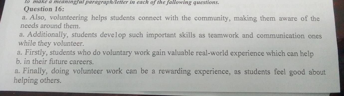 to make a meanıngful paragraph/letter in each of the fallowing questions. 
Question 16: 
a. Also, volunteering helps students connect with the community, making them aware of the 
needs around them. 
a. Additionally, students deve1op such important skills as teamwork and communication ones 
while they volunteer. 
a. Firstly, students who do voluntary work gain valuable real-world experience which can help 
b. in their future careers. 
a. Finally, doing volunteer work can be a rewarding experience, as students feel good about 
helping others.