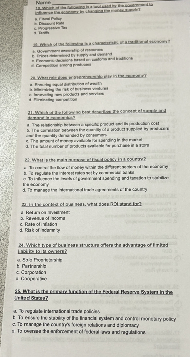 Name_
18. Which of the following is a tool used by the government to
influence the economy by changing the money supply ?
a. Fiscal Policy
b. Discount Rate
c. Progressive Tax
d. Tariffs
19. Which of the following is a characteristic of a traditional economy?
a. Government ownership of resources
b. Prices determined by supply and demand
c. Economic decisions based on customs and traditions
d. Competition among producers
20. What role does entrepreneurship play in the economy?
a. Ensuring equal distribution of wealth
b. Minimizing the risk of business ventures
c. Innovating new products and services
d. Eliminating competition
21. Which of the following best describes the concept of supply and
demand in economics?
a. The relationship between a specific product and its production cost
b. The correlation between the quantity of a product supplied by producers
and the quantity demanded by consumers
c. The amount of money available for spending in the market
d. The total number of products available for purchase in a store
22. What is the main purpose of fiscal policy in a country?
a. To control the flow of money within the different sectors of the economy
b. To regulate the interest rates set by commercial banks
c. To influence the levels of government spending and taxation to stabilize
the economy
d. To manage the international trade agreements of the country
23. In the context of business. what does ROI stand for?
a. Return on Investment
b. Revenue of Income
c. Rate of Inflation
d. Risk of Indemnity
24. Which type of business structure offers the advantage of limited
liability to its owners?
a. Sole Proprietorship
b. Partnership
c. Corporation
d. Cooperative
25. What is the primary function of the Federal Reserve System in the
United States?
a. To regulate international trade policies
b. To ensure the stability of the financial system and control monetary policy
c. To manage the country's foreign relations and diplomacy
d. To oversee the enforcement of federal laws and regulations