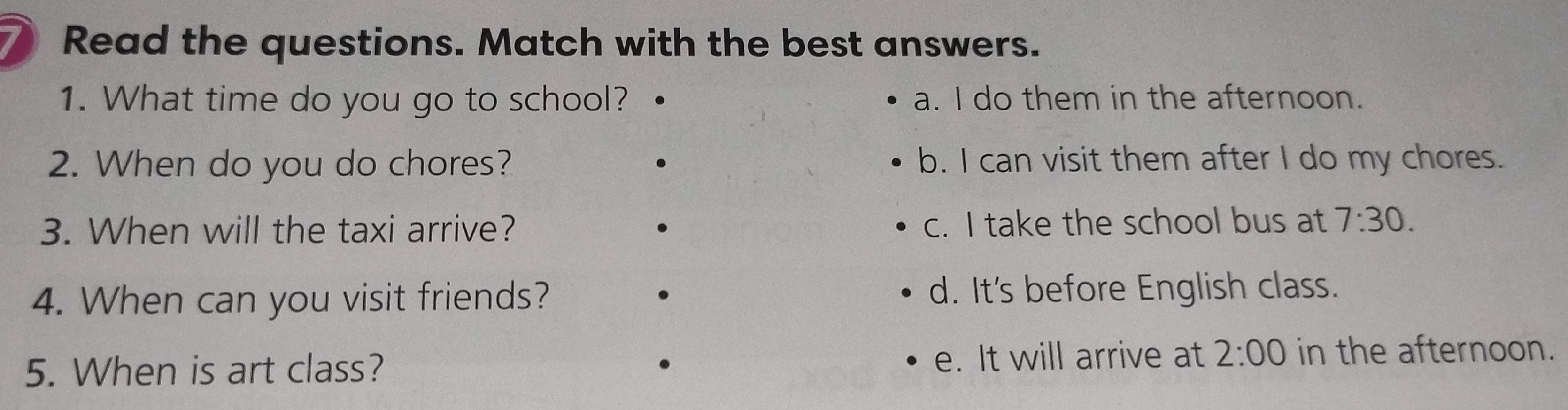 Read the questions. Match with the best answers.
1. What time do you go to school? a. I do them in the afternoon.
2. When do you do chores? b. I can visit them after I do my chores.
3. When will the taxi arrive? c. I take the school bus at 7:30. 
4. When can you visit friends? d. It's before English class.
5. When is art class? e. It will arrive at 2:00 in the afternoon.