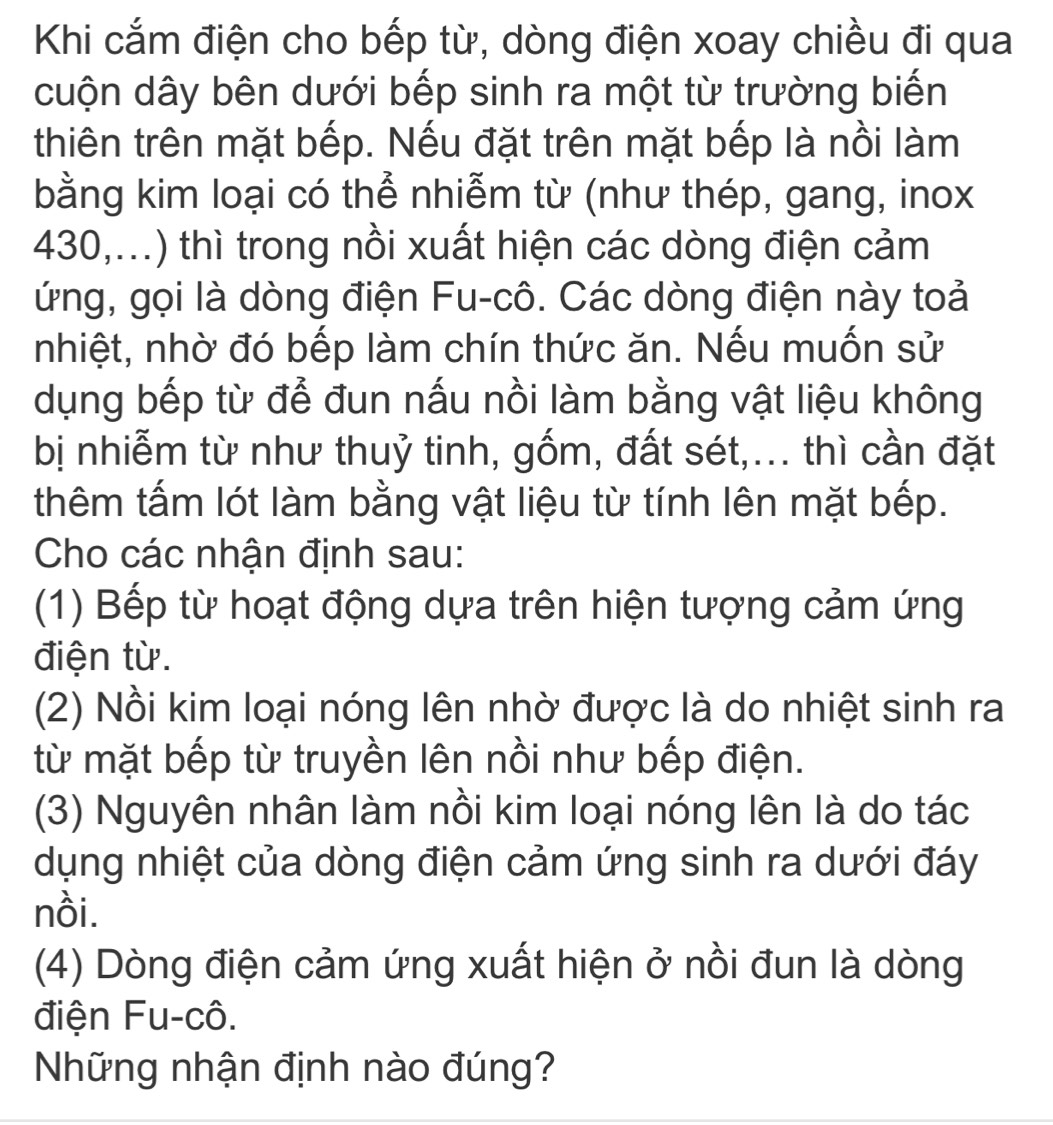 Khi cắm điện cho bếp từ, dòng điện xoay chiều đi qua 
cuộn dây bên dưới bếp sinh ra một từ trường biến 
thiên trên mặt bếp. Nếu đặt trên mặt bếp là nồi làm 
bằng kim loại có thể nhiễm từ (như thép, gang, inox 
430,...) thì trong nồi xuất hiện các dòng điện cảm 
ứng, gọi là dòng điện Fu-cô. Các dòng điện này toả 
nhiệt, nhờ đó bếp làm chín thức ăn. Nếu muốn sử 
dụng bếp từ để đun nấu nồi làm bằng vật liệu không 
bị nhiễm từ như thuỷ tinh, gốm, đất sét,... thì cần đặt 
thêm tấm lót làm bằng vật liệu từ tính lên mặt bếp. 
Cho các nhận định sau: 
(1) Bếp từ hoạt động dựa trên hiện tượng cảm ứng 
điện từ. 
(2) Nồi kim loại nóng lên nhờ được là do nhiệt sinh ra 
từ mặt bếp từ truyền lên nồi như bếp điện. 
(3) Nguyên nhân làm nồi kim loại nóng lên là do tác 
dụng nhiệt của dòng điện cảm ứng sinh ra dưới đáy 
nồi. 
(4) Dòng điện cảm ứng xuất hiện ở nồi đun là dòng 
điện Fu-cô. 
Những nhận định nào đúng?