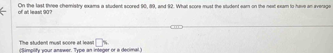 On the last three chemistry exams a student scored 90, 89, and 92. What score must the student earn on the next exam to have an average 
of at least 90? 
The student must score at least □ %. 
(Simplify your answer. Type an integer or a decimal.)