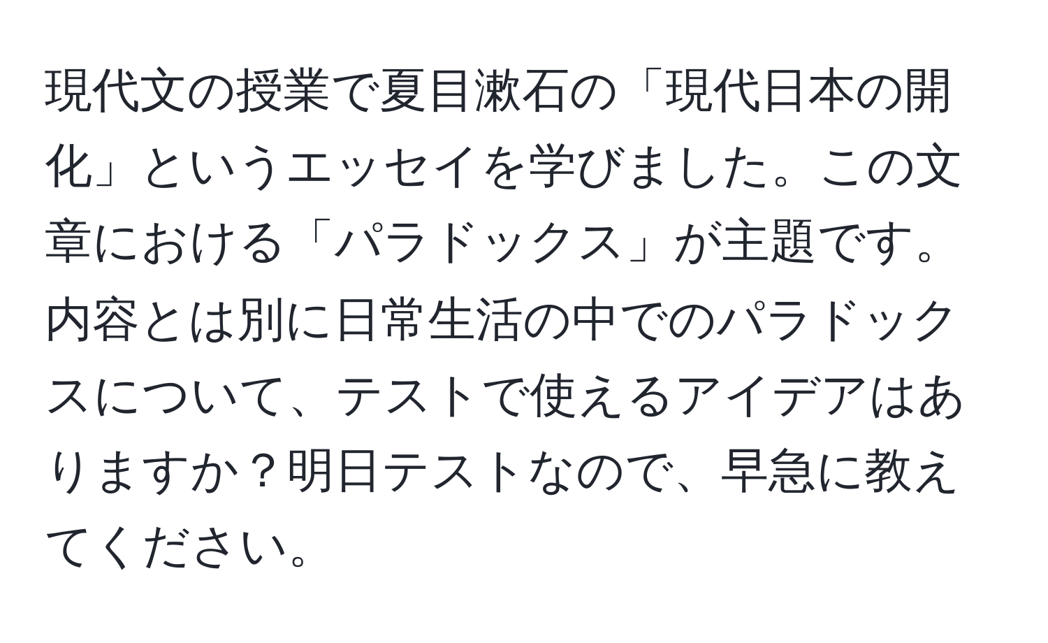 現代文の授業で夏目漱石の「現代日本の開化」というエッセイを学びました。この文章における「パラドックス」が主題です。内容とは別に日常生活の中でのパラドックスについて、テストで使えるアイデアはありますか？明日テストなので、早急に教えてください。