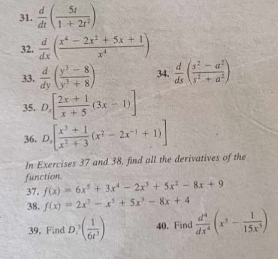  d/dt ( 5t/1+2t^2 )
32.  d/dx ( (x^4-2x^2+5x+1)/x^4 )
33.  d/dy ( (y^3-8)/y^3+8 ) 34.  d/ds ( (s^2-a^2)/s^2+a^2 )
35. D_x[ (2x+1)/x+5 (3x-1)]
36. D_x[ (x^3+1)/x^2+3 (x^2-2x^(-1)+1)]
In Exercises 37 and 38, find all the derivatives of the 
function. 
37. f(x)=6x^5+3x^4-2x^3+5x^2-8x+9
38. f(x)=2x^7-x^5+5x^3-8x+4
39, Find D_1^(3(frac 1)6t^3) 40. Find  d^4/dx^4 (x^5- 1/15x^5 )