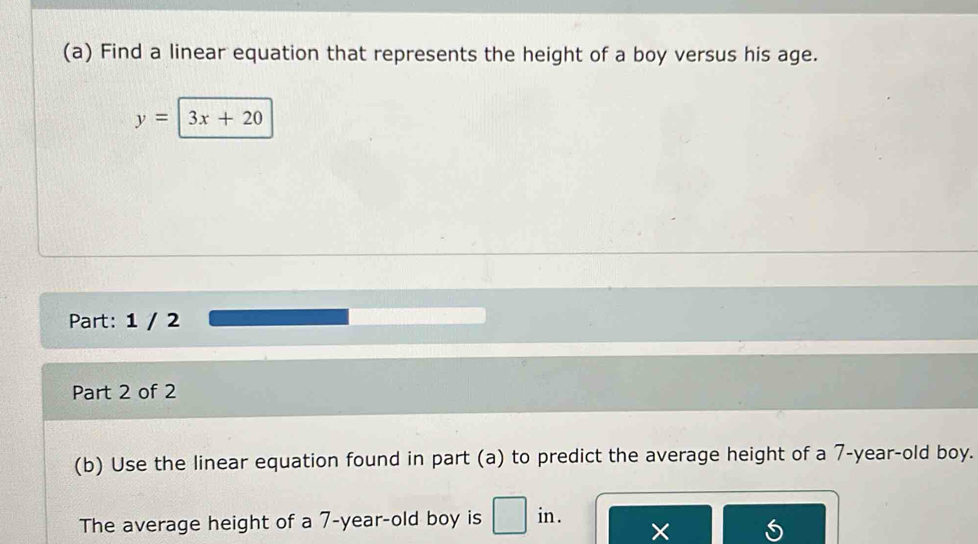 Find a linear equation that represents the height of a boy versus his age.
y=3x+20
Part: 1 / 2 
Part 2 of 2 
(b) Use the linear equation found in part (a) to predict the average height of a 7-year-old boy. 
The average height of a 7-year -old boy is in .
5