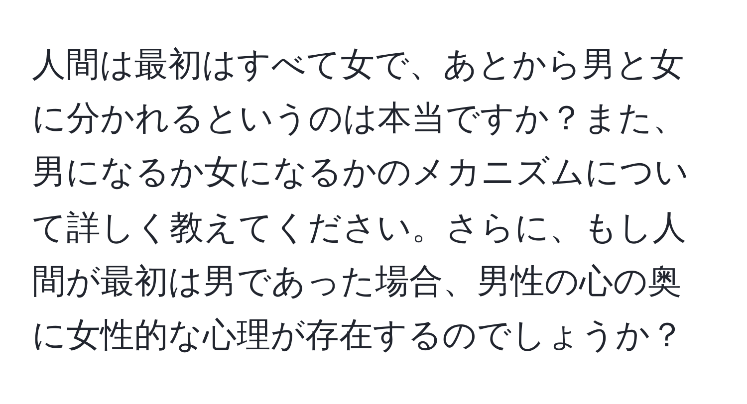 人間は最初はすべて女で、あとから男と女に分かれるというのは本当ですか？また、男になるか女になるかのメカニズムについて詳しく教えてください。さらに、もし人間が最初は男であった場合、男性の心の奥に女性的な心理が存在するのでしょうか？