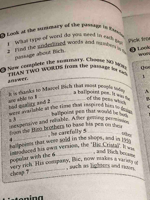 Look at the summary of the passage in Exercise 
1 What type of word do you need in each gap? 
Pick fro 
2 Find the underlined words and numbers in th ③ Look 
passage about Bich. 
Now complete the summary. Choose NO MORE wor 
THAN TWO WORDS from the passage for each Que 
1 
answer. 
It is thanks to Marcel Bich that most people today 
A 
a ballpoint pen. It was the B 
are able to 1 _ 
of the pens which 
bad quality and 2
C 
_ 
were available at the time that inspired him to desig 
ballpoint pen that would be both 
a 3
inexpensive and reliable. After getting permission 
_ 
from the Biro brothers to base his pen on their 
, he carefully 5
other
4
ballpoints that were sold in the shops, and in 1950
introduced his own version, the ‘Bic Cristal’. It was 
popular with the 6
, and Bich became 
very rich. His company, Bic, now makes a variety of 
_, such as lighters and razors. 
cheap 7
n a